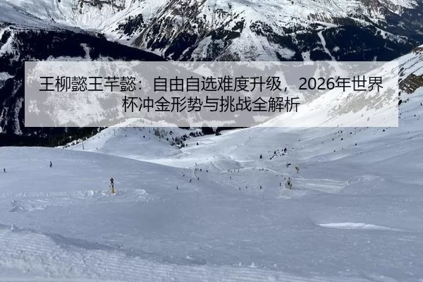 王柳懿王芊懿：自由自选难度升级，2026年世界杯冲金形势与挑战全解析